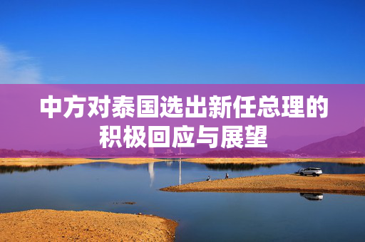中方对泰国选出新任总理的积极回应与展望