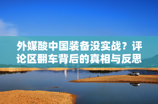 外媒酸中国装备没实战？评论区翻车背后的真相与反思