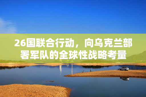 26国联合行动，向乌克兰部署军队的全球性战略考量
