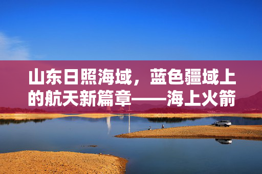 山东日照海域，蓝色疆域上的航天新篇章——海上火箭发射的未来展望