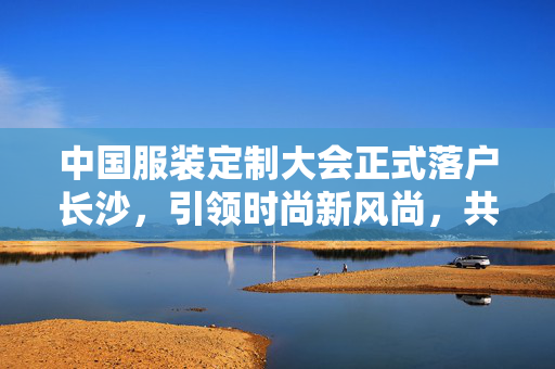 中国服装定制大会正式落户长沙，引领时尚新风尚，共绘产业新蓝图