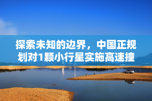 探索未知的边界，中国正规划对1颗小行星实施高速撞击