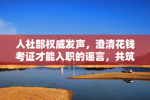 人社部权威发声，澄清花钱考证才能入职的谣言，共筑公平就业环境
