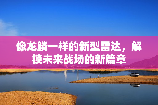 像龙鳞一样的新型雷达，解锁未来战场的新篇章
