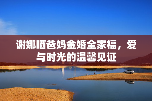 谢娜晒爸妈金婚全家福，爱与时光的温馨见证