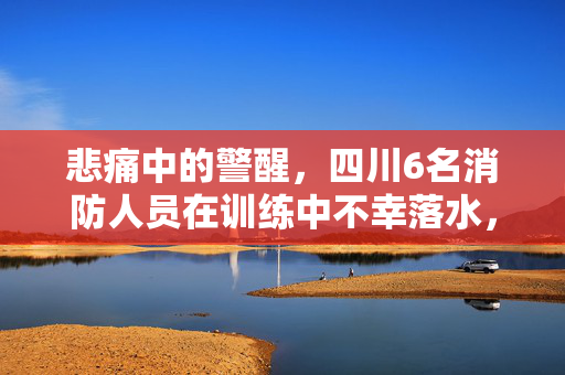 悲痛中的警醒，四川6名消防人员在训练中不幸落水，2人失踪——一次对安全意识的深刻反思