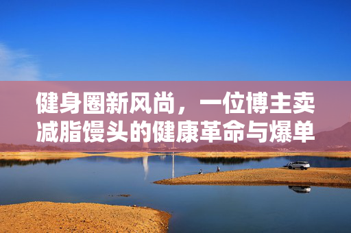 健身圈新风尚，一位博主卖减脂馒头的健康革命与爆单奇迹