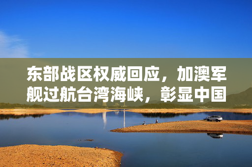 东部战区权威回应，加澳军舰过航台湾海峡，彰显中国主权与安全决心