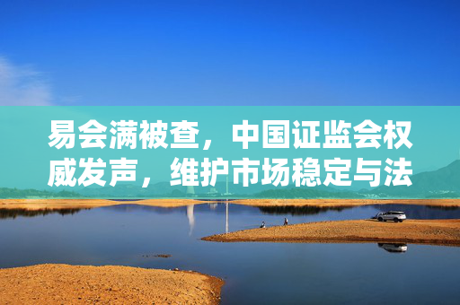 易会满被查，中国证监会权威发声，维护市场稳定与法治的坚定决心