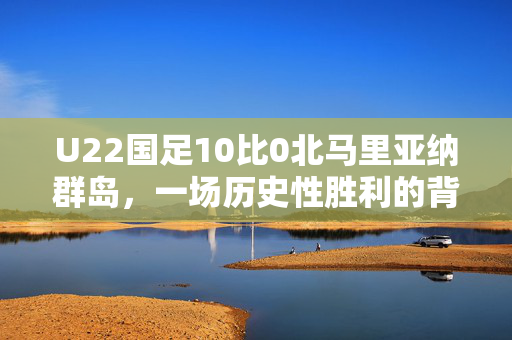 U22国足10比0北马里亚纳群岛，一场历史性胜利的背后与意义