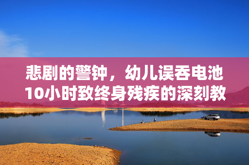 悲剧的警钟，幼儿误吞电池10小时致终身残疾的深刻教训
