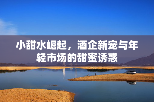 小甜水崛起，酒企新宠与年轻市场的甜蜜诱惑