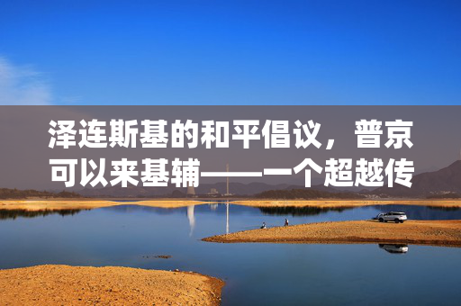 泽连斯基的和平倡议，普京可以来基辅——一个超越传统对峙的和平愿景