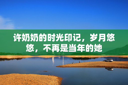 许奶奶的时光印记，岁月悠悠，不再是当年的她