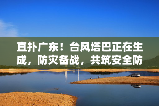 直扑广东！台风塔巴正在生成，防灾备战，共筑安全防线
