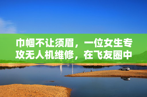 巾帼不让须眉，一位女生专攻无人机维修，在飞友圈中绽放光彩