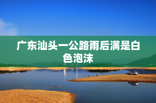 广东汕头一公路雨后满是白色泡沫