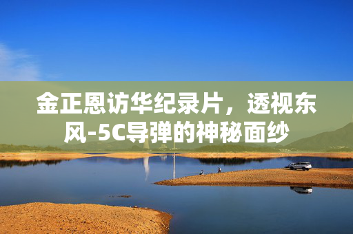 金正恩访华纪录片，透视东风-5C导弹的神秘面纱
