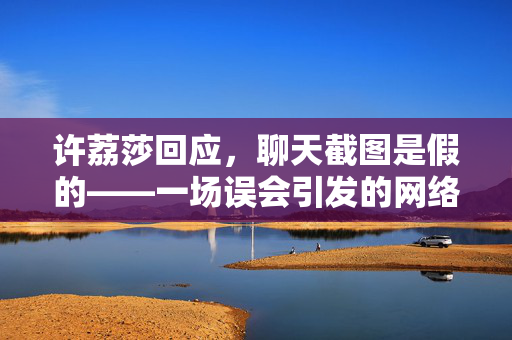 许荔莎回应，聊天截图是假的——一场误会引发的网络风波与个人名誉保卫战