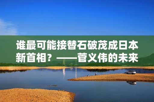 谁最可能接替石破茂成日本新首相？——菅义伟的未来与党内竞争的暗流