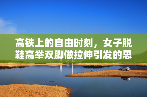 高铁上的自由时刻，女子脱鞋高举双脚做拉伸引发的思考