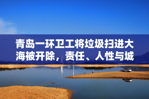 青岛一环卫工将垃圾扫进大海被开除，责任、人性与城市管理的反思