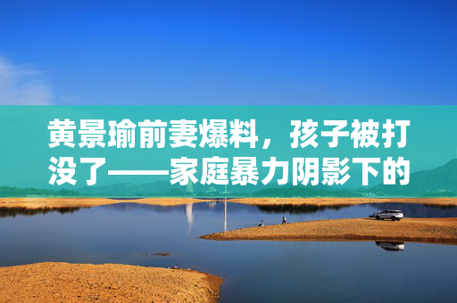 黄景瑜前妻爆料，孩子被打没了——家庭暴力阴影下的无声呼救