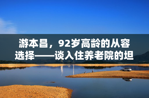 游本昌，92岁高龄的从容选择——谈入住养老院的坦然与智慧