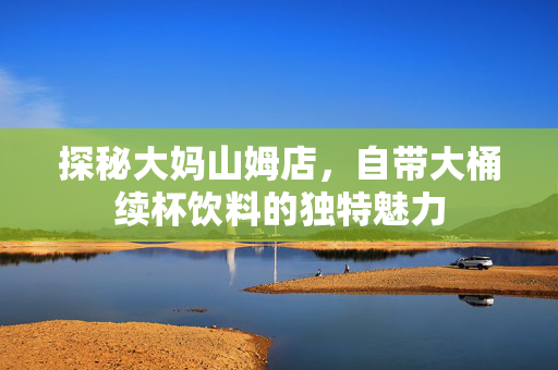 探秘大妈山姆店，自带大桶续杯饮料的独特魅力