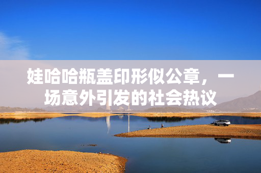 娃哈哈瓶盖印形似公章，一场意外引发的社会热议