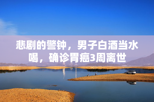 悲剧的警钟，男子白酒当水喝，确诊胃癌3周离世