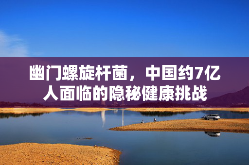 幽门螺旋杆菌，中国约7亿人面临的隐秘健康挑战