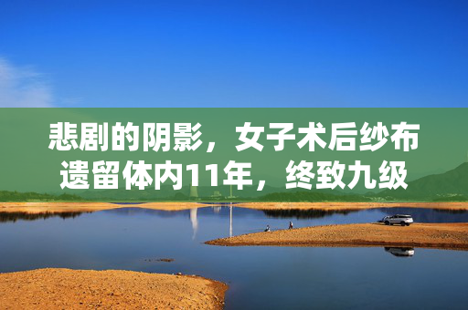 悲剧的阴影，女子术后纱布遗留体内11年，终致九级伤残