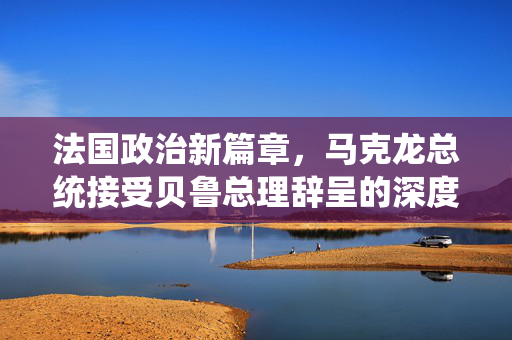 法国政治新篇章，马克龙总统接受贝鲁总理辞呈的深度解析