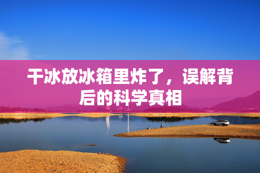 干冰放冰箱里炸了，误解背后的科学真相