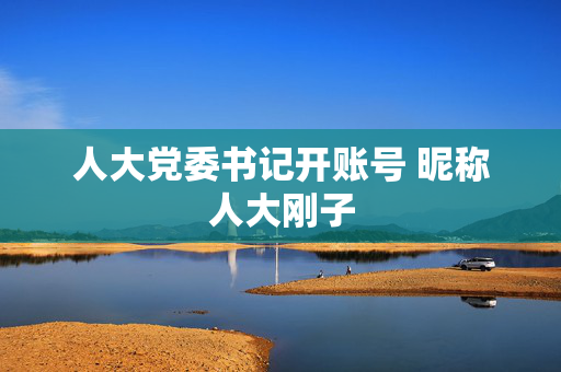 人大党委书记开账号 昵称人大刚子