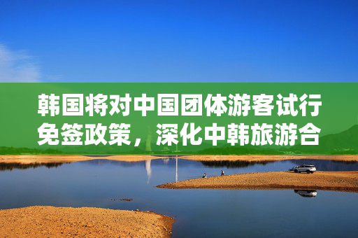 韩国将对中国团体游客试行免签政策，深化中韩旅游合作的新篇章