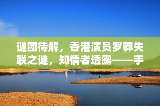 谜团待解，香港演员罗莽失联之谜，知情者透露——手机故障或为关键线索
