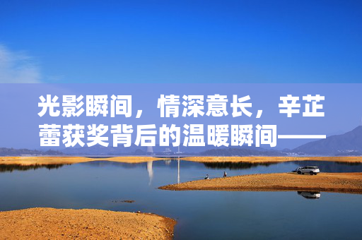 光影瞬间，情深意长，辛芷蕾获奖背后的温暖瞬间——张颂文朋友圈的深情见证