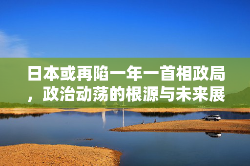 日本或再陷一年一首相政局，政治动荡的根源与未来展望