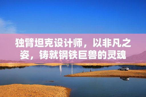 独臂坦克设计师，以非凡之姿，铸就钢铁巨兽的灵魂