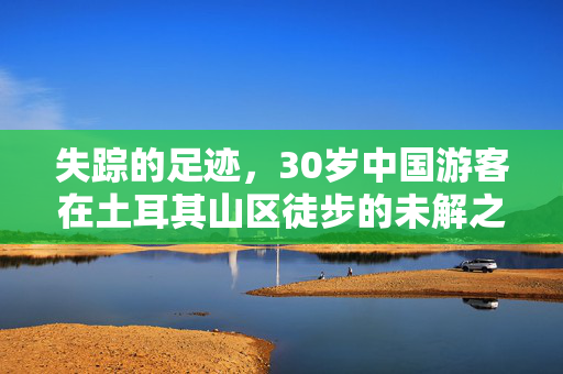 失踪的足迹，30岁中国游客在土耳其山区徒步的未解之谜