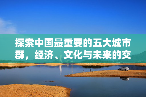 探索中国最重要的五大城市群，经济、文化与未来的交汇点