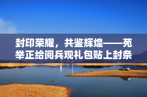 封印荣耀，共鉴辉煌——苑举正给阅兵观礼包贴上封条的背后故事