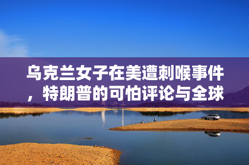 乌克兰女子在美遭刺喉事件，特朗普的可怕评论与全球安全反思