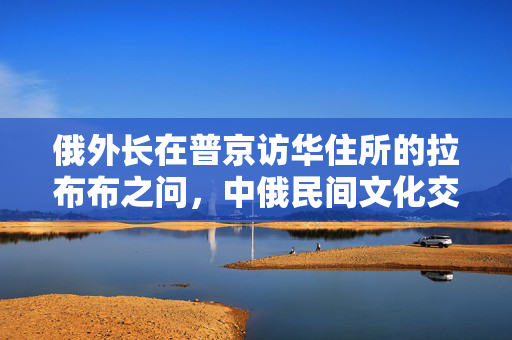 俄外长在普京访华住所的拉布布之问，中俄民间文化交流的微妙与深远