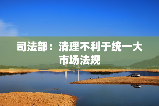 司法部：清理不利于统一大市场法规