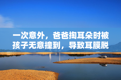 一次意外，爸爸掏耳朵时被孩子无意撞到，导致耳膜脱落的教训与反思