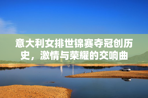 意大利女排世锦赛夺冠创历史，激情与荣耀的交响曲