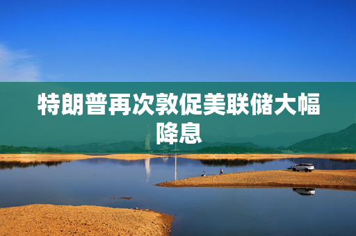 特朗普再次敦促美联储大幅降息